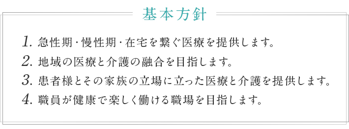 基本方針　1.急性期・慢性期・在宅を繋ぐ医療を提供します。2.地域の医療と介護の融合を目指します。3.患者様とその家族の立場に立った医療と介護を提供します。4.職員が健康で楽しく働ける職場を目指します。